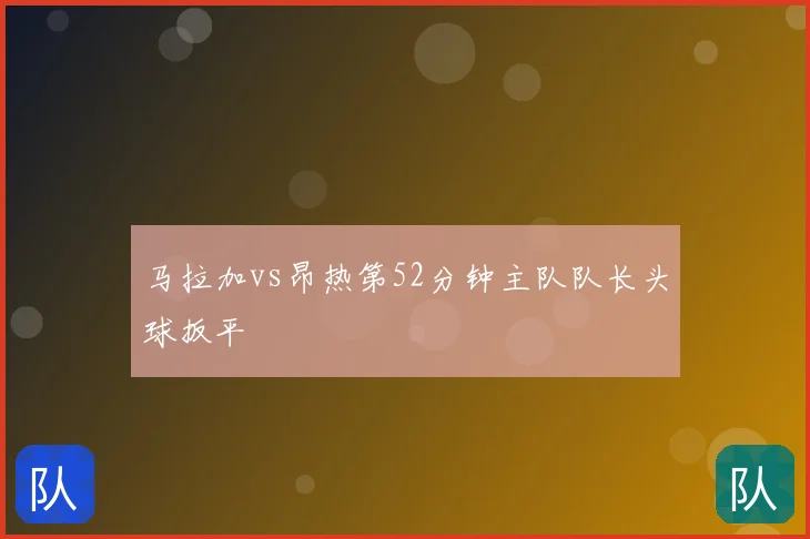 马拉加vs昂热第52分钟主队队长头球扳平